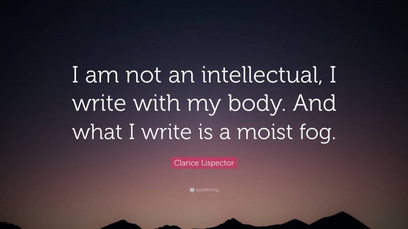 Clarice Lispector Quote: “I am not an intellectual, I write with my body. And what I write is a moist fog.”