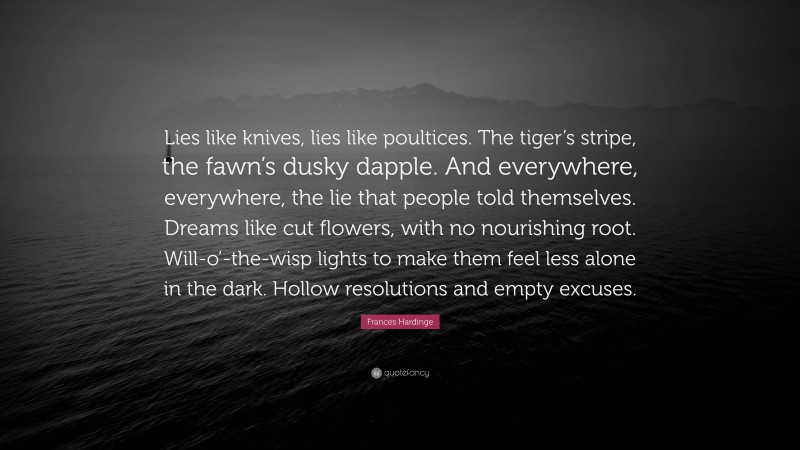 Frances Hardinge Quote: “Lies like knives, lies like poultices. The tiger’s stripe, the fawn’s dusky dapple. And everywhere, everywhere, the lie that people told themselves. Dreams like cut flowers, with no nourishing root. Will-o’-the-wisp lights to make them feel less alone in the dark. Hollow resolutions and empty excuses.”