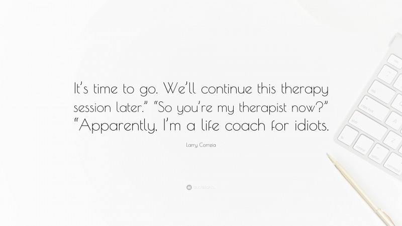 Larry Correia Quote: “It’s time to go. We’ll continue this therapy session later.” “So you’re my therapist now?” “Apparently, I’m a life coach for idiots.”