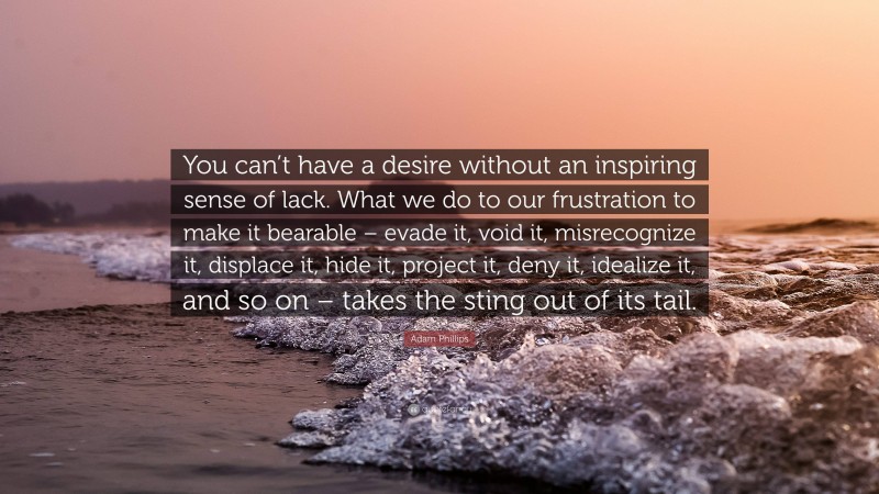 Adam Phillips Quote: “You can’t have a desire without an inspiring sense of lack. What we do to our frustration to make it bearable – evade it, void it, misrecognize it, displace it, hide it, project it, deny it, idealize it, and so on – takes the sting out of its tail.”
