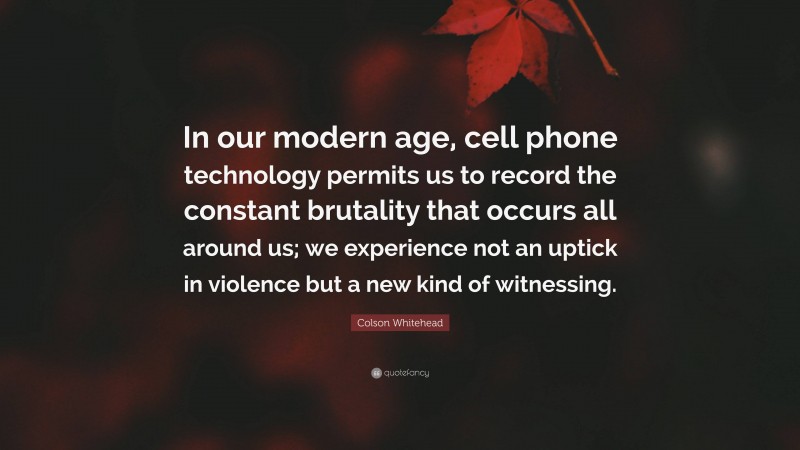 Colson Whitehead Quote: “In our modern age, cell phone technology permits us to record the constant brutality that occurs all around us; we experience not an uptick in violence but a new kind of witnessing.”