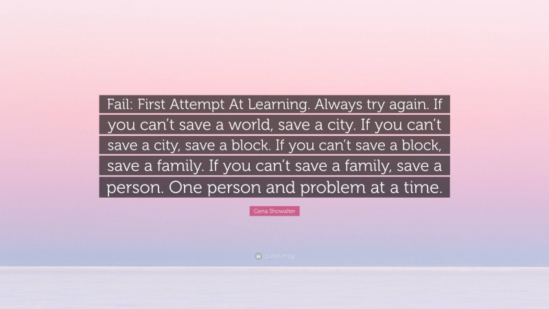 Gena Showalter Quote: “Fail: First Attempt At Learning. Always try again. If you can’t save a world, save a city. If you can’t save a city, save a block. If you can’t save a block, save a family. If you can’t save a family, save a person. One person and problem at a time.”