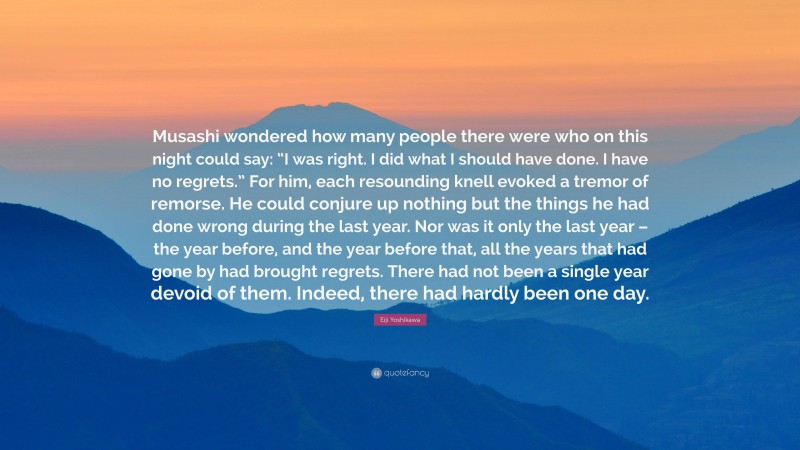 Eiji Yoshikawa Quote: “Musashi wondered how many people there were who on this night could say: “I was right. I did what I should have done. I have no regrets.” For him, each resounding knell evoked a tremor of remorse. He could conjure up nothing but the things he had done wrong during the last year. Nor was it only the last year – the year before, and the year before that, all the years that had gone by had brought regrets. There had not been a single year devoid of them. Indeed, there had hardly been one day.”