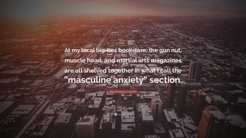 Jonathan Gottschall Quote: “At my local big-box bookstore, the gun nut, muscle head, and martial arts magazines are all shelved together in what I call the “masculine anxiety” section.”