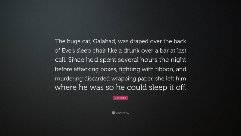 J.D. Robb Quote: “The huge cat, Galahad, was draped over the back of Eve’s sleep chair like a drunk over a bar at last call. Since he’d spent several hours the night before attacking boxes, fighting with ribbon, and murdering discarded wrapping paper, she left him where he was so he could sleep it off.”