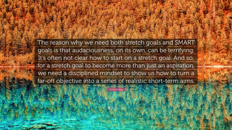 Charles Duhigg Quote: “The reason why we need both stretch goals and SMART goals is that audaciousness, on its own, can be terrifying. It’s often not clear how to start on a stretch goal. And so, for a stretch goal to become more than just an aspiration, we need a disciplined mindset to show us how to turn a far-off objective into a series of realistic short-term aims.”