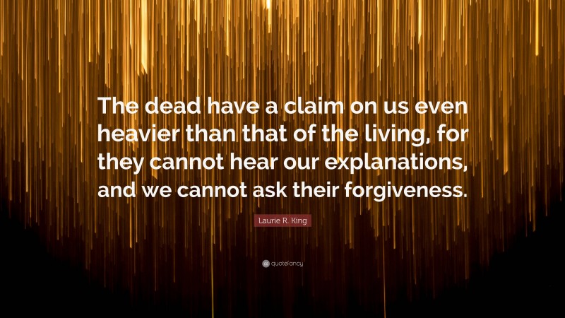 Laurie R. King Quote: “The dead have a claim on us even heavier than that of the living, for they cannot hear our explanations, and we cannot ask their forgiveness.”