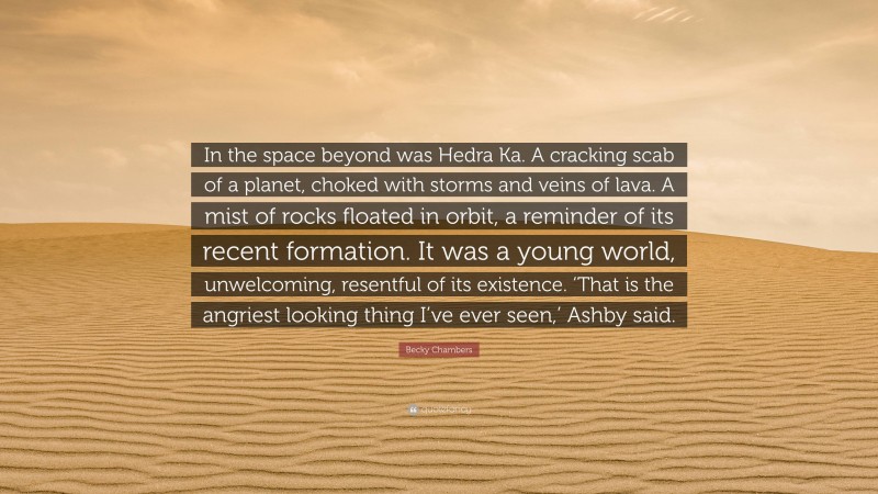 Becky Chambers Quote: “In the space beyond was Hedra Ka. A cracking scab of a planet, choked with storms and veins of lava. A mist of rocks floated in orbit, a reminder of its recent formation. It was a young world, unwelcoming, resentful of its existence. ‘That is the angriest looking thing I’ve ever seen,’ Ashby said.”