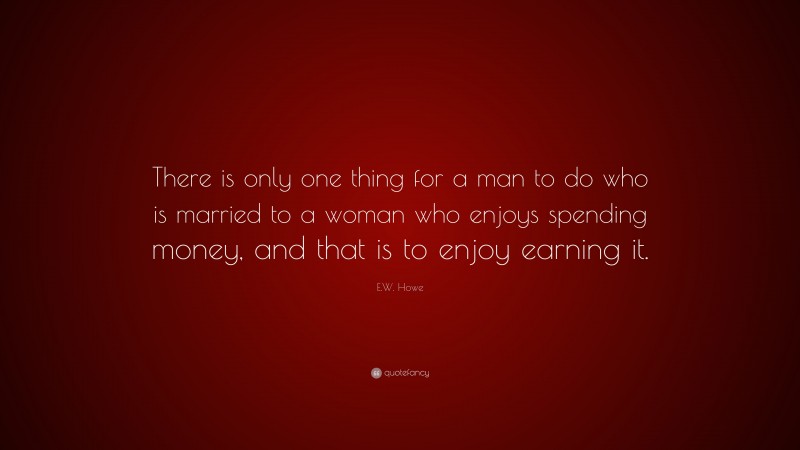 E.W. Howe Quote: “There is only one thing for a man to do who is married to a woman who enjoys spending money, and that is to enjoy earning it.”