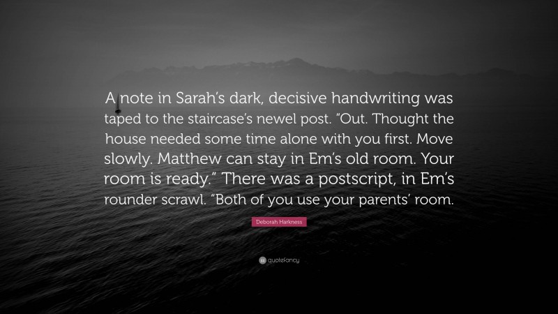 Deborah Harkness Quote: “A note in Sarah’s dark, decisive handwriting was taped to the staircase’s newel post. “Out. Thought the house needed some time alone with you first. Move slowly. Matthew can stay in Em’s old room. Your room is ready.” There was a postscript, in Em’s rounder scrawl. “Both of you use your parents’ room.”