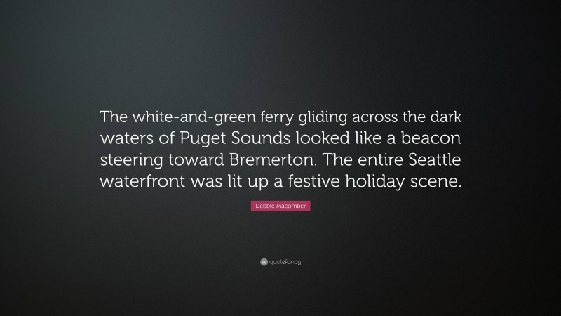 Debbie Macomber Quote: “The white-and-green ferry gliding across the dark waters of Puget Sounds looked like a beacon steering toward Bremerton. The entire Seattle waterfront was lit up a festive holiday scene.”