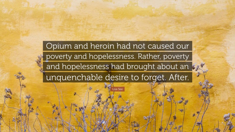 Lisa See Quote: “Opium and heroin had not caused our poverty and hopelessness. Rather, poverty and hopelessness had brought about an unquenchable desire to forget. After.”