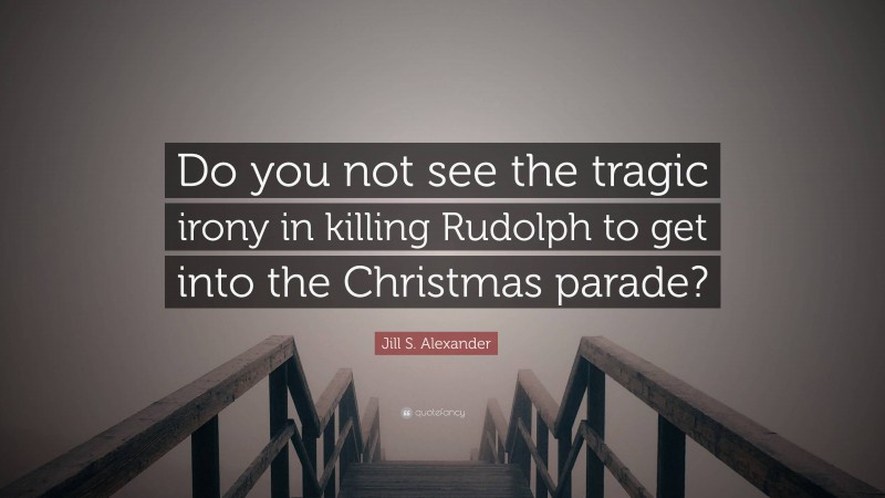 Jill S. Alexander Quote: “Do you not see the tragic irony in killing Rudolph to get into the Christmas parade?”
