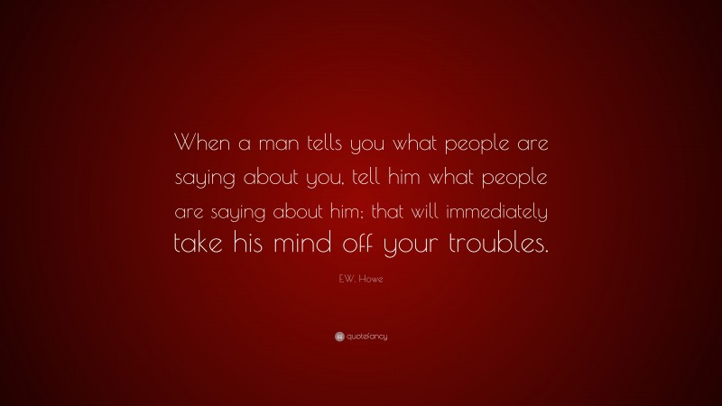 E.W. Howe Quote: “When a man tells you what people are saying about you, tell him what people are saying about him; that will immediately take his mind off your troubles.”