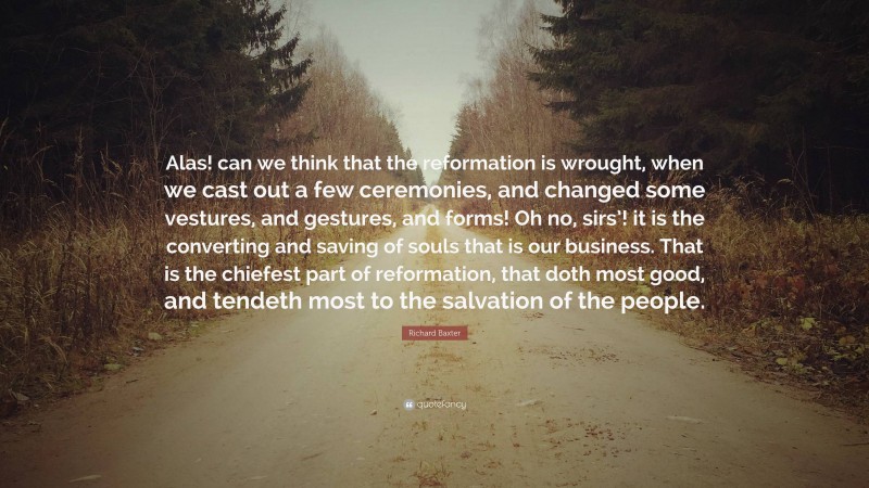 Richard Baxter Quote: “Alas! can we think that the reformation is wrought, when we cast out a few ceremonies, and changed some vestures, and gestures, and forms! Oh no, sirs’! it is the converting and saving of souls that is our business. That is the chiefest part of reformation, that doth most good, and tendeth most to the salvation of the people.”