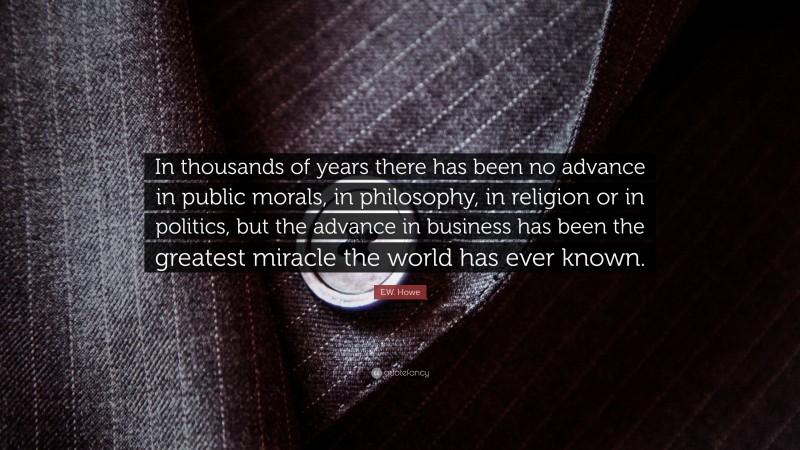 E.W. Howe Quote: “In thousands of years there has been no advance in public morals, in philosophy, in religion or in politics, but the advance in business has been the greatest miracle the world has ever known.”