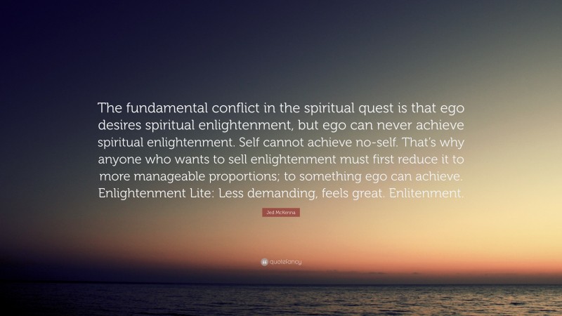 Jed McKenna Quote: “The fundamental conflict in the spiritual quest is that ego desires spiritual enlightenment, but ego can never achieve spiritual enlightenment. Self cannot achieve no-self. That’s why anyone who wants to sell enlightenment must first reduce it to more manageable proportions; to something ego can achieve. Enlightenment Lite: Less demanding, feels great. Enlitenment.”