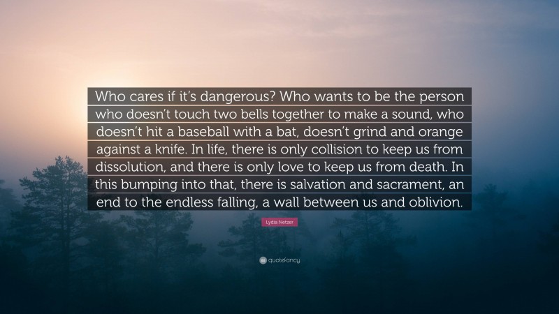 Lydia Netzer Quote: “Who cares if it’s dangerous? Who wants to be the person who doesn’t touch two bells together to make a sound, who doesn’t hit a baseball with a bat, doesn’t grind and orange against a knife. In life, there is only collision to keep us from dissolution, and there is only love to keep us from death. In this bumping into that, there is salvation and sacrament, an end to the endless falling, a wall between us and oblivion.”