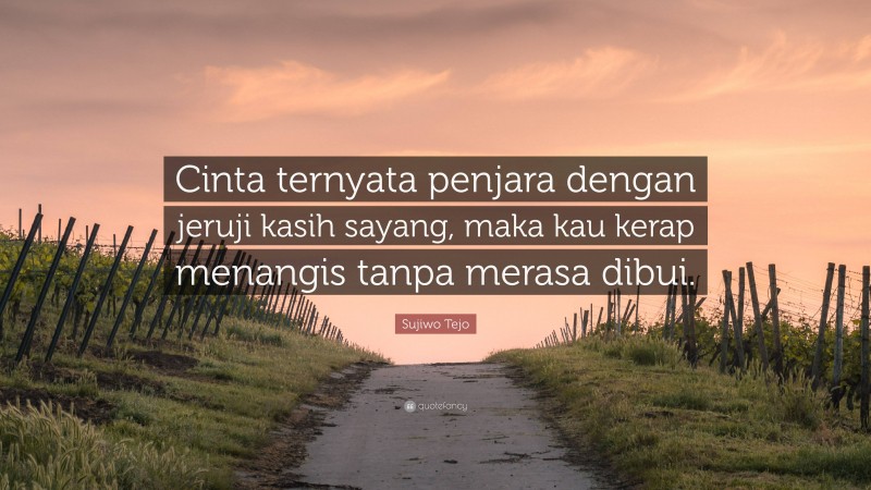 Sujiwo Tejo Quote: “Cinta ternyata penjara dengan jeruji kasih sayang, maka kau kerap menangis tanpa merasa dibui.”