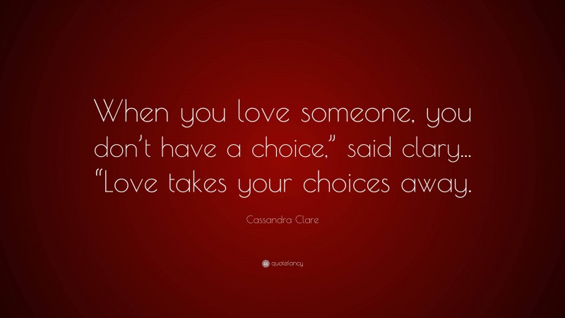 Cassandra Clare Quote: “When you love someone, you don’t have a choice,” said clary... “Love takes your choices away.”