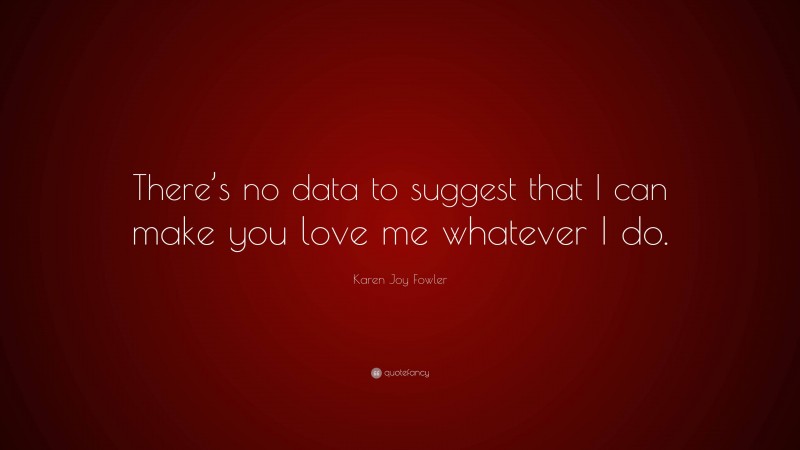 Karen Joy Fowler Quote: “There’s no data to suggest that I can make you love me whatever I do.”