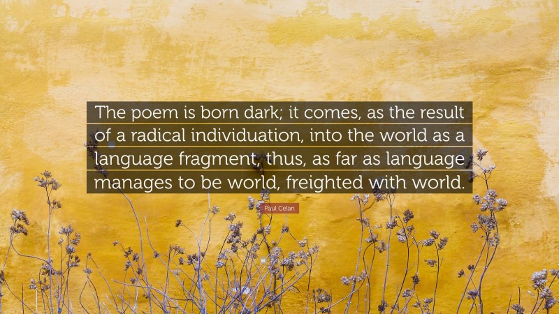Paul Celan Quote: “The poem is born dark; it comes, as the result of a radical individuation, into the world as a language fragment, thus, as far as language manages to be world, freighted with world.”