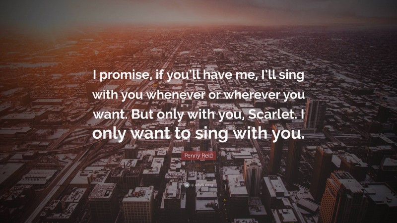 Penny Reid Quote: “I promise, if you’ll have me, I’ll sing with you whenever or wherever you want. But only with you, Scarlet. I only want to sing with you.”