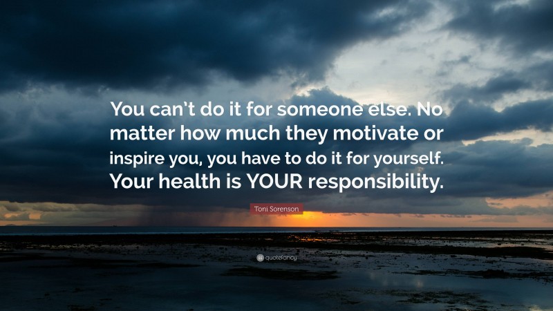 Toni Sorenson Quote: “You can’t do it for someone else. No matter how much they motivate or inspire you, you have to do it for yourself. Your health is YOUR responsibility.”