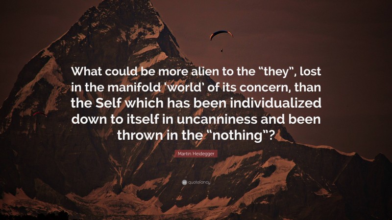 Martin Heidegger Quote: “What could be more alien to the “they”, lost in the manifold ‘world’ of its concern, than the Self which has been individualized down to itself in uncanniness and been thrown in the “nothing”?”