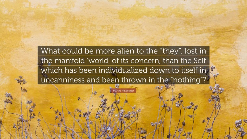 Martin Heidegger Quote: “What could be more alien to the “they”, lost in the manifold ‘world’ of its concern, than the Self which has been individualized down to itself in uncanniness and been thrown in the “nothing”?”