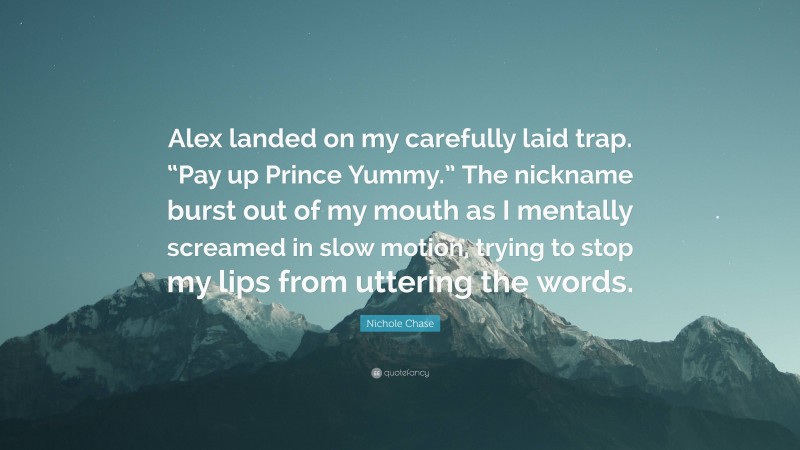 Nichole Chase Quote: “Alex landed on my carefully laid trap. “Pay up Prince Yummy.” The nickname burst out of my mouth as I mentally screamed in slow motion, trying to stop my lips from uttering the words.”