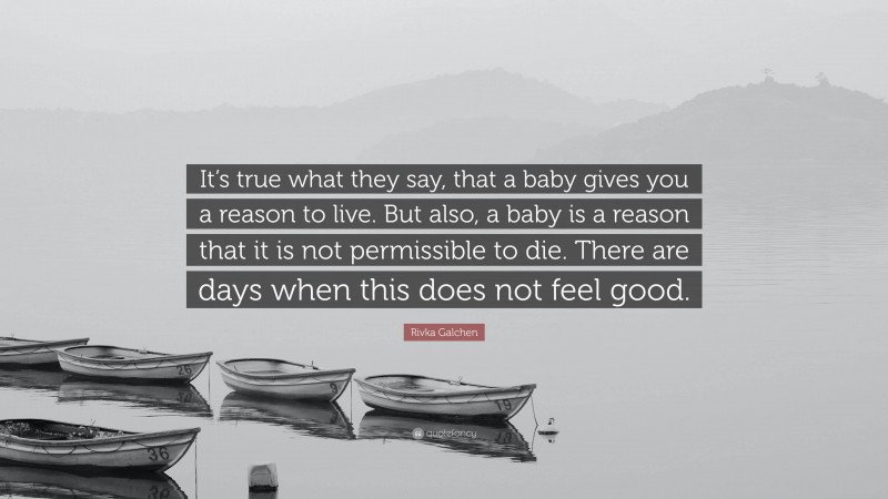 Rivka Galchen Quote: “It’s true what they say, that a baby gives you a reason to live. But also, a baby is a reason that it is not permissible to die. There are days when this does not feel good.”