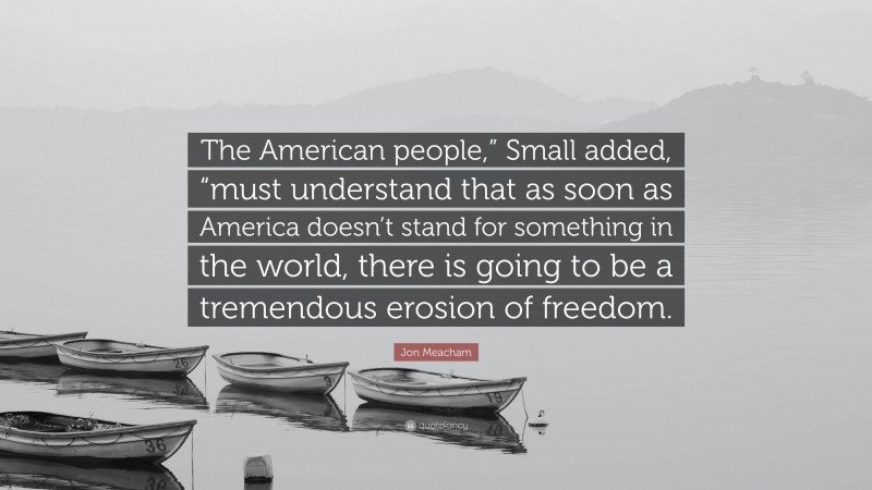 Jon Meacham Quote: “The American people,” Small added, “must understand that as soon as America doesn’t stand for something in the world, there is going to be a tremendous erosion of freedom.”