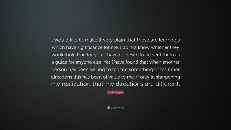 Carl R. Rogers Quote: “I would like to make it very plain that these are learnings which have significance for me. I do not know whether they would hold true for you. I have no desire to present them as a guide for anyone else. Yet I have found that when another person has been willing to tell me something of his inner directions this has been of value to me, if only in sharpening my realization that my directions are different.”