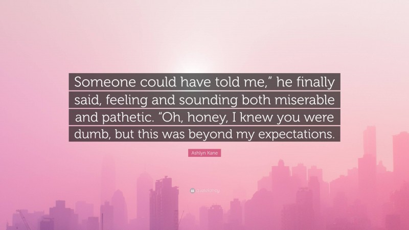 Ashlyn Kane Quote: “Someone could have told me,” he finally said, feeling and sounding both miserable and pathetic. “Oh, honey, I knew you were dumb, but this was beyond my expectations.”