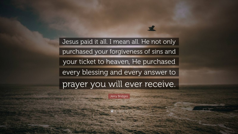 Jerry Bridges Quote: “Jesus paid it all. I mean all. He not only purchased your forgiveness of sins and your ticket to heaven, He purchased every blessing and every answer to prayer you will ever receive.”