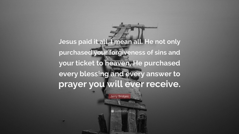 Jerry Bridges Quote: “Jesus paid it all. I mean all. He not only purchased your forgiveness of sins and your ticket to heaven, He purchased every blessing and every answer to prayer you will ever receive.”