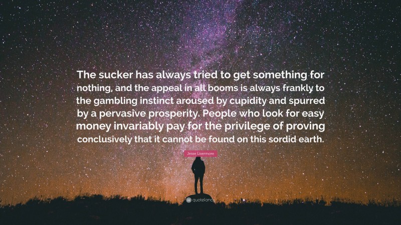 Jesse Livermore Quote: “The sucker has always tried to get something for nothing, and the appeal in all booms is always frankly to the gambling instinct aroused by cupidity and spurred by a pervasive prosperity. People who look for easy money invariably pay for the privilege of proving conclusively that it cannot be found on this sordid earth.”