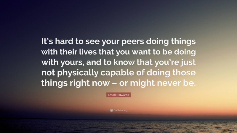 Laurie Edwards Quote: “It’s hard to see your peers doing things with their lives that you want to be doing with yours, and to know that you’re just not physically capable of doing those things right now – or might never be.”