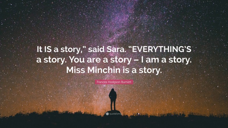 Frances Hodgson Burnett Quote: “It IS a story,” said Sara. “EVERYTHING’S a story. You are a story – I am a story. Miss Minchin is a story.”