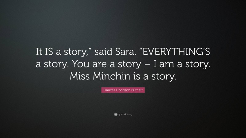 Frances Hodgson Burnett Quote: “It IS a story,” said Sara. “EVERYTHING’S a story. You are a story – I am a story. Miss Minchin is a story.”