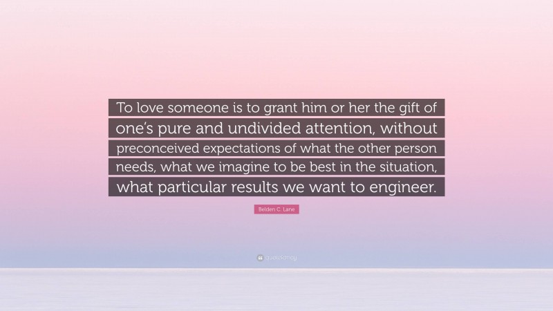 Belden C. Lane Quote: “To love someone is to grant him or her the gift of one’s pure and undivided attention, without preconceived expectations of what the other person needs, what we imagine to be best in the situation, what particular results we want to engineer.”