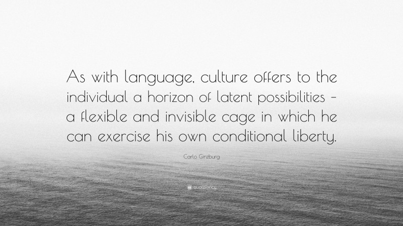 Carlo Ginzburg Quote: “As with language, culture offers to the individual a horizon of latent possibilities – a flexible and invisible cage in which he can exercise his own conditional liberty.”