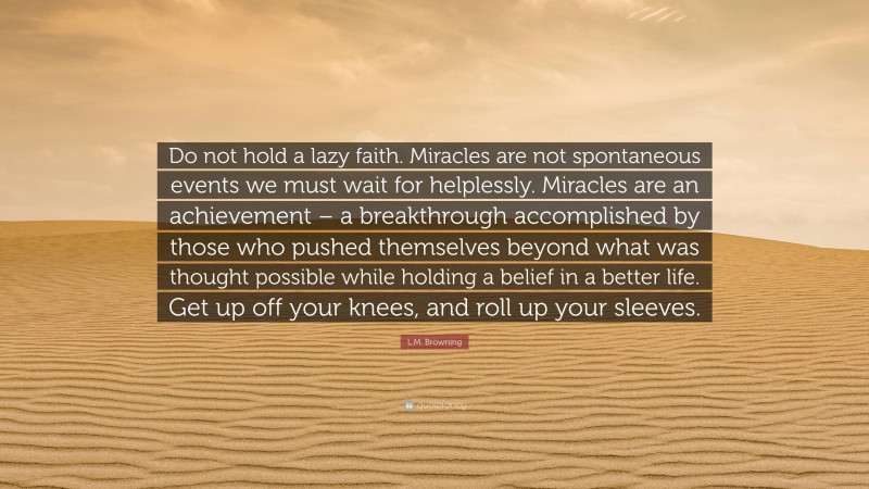 L.M. Browning Quote: “Do not hold a lazy faith. Miracles are not spontaneous events we must wait for helplessly. Miracles are an achievement – a breakthrough accomplished by those who pushed themselves beyond what was thought possible while holding a belief in a better life. Get up off your knees, and roll up your sleeves.”