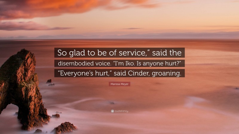 Marissa Meyer Quote: “So glad to be of service,” said the disembodied voice. “I’m Iko. Is anyone hurt?” “Everyone’s hurt,” said Cinder, groaning.”