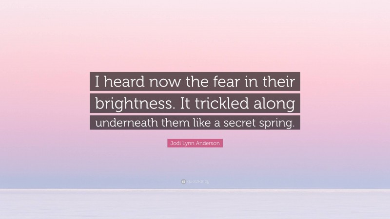 Jodi Lynn Anderson Quote: “I heard now the fear in their brightness. It trickled along underneath them like a secret spring.”
