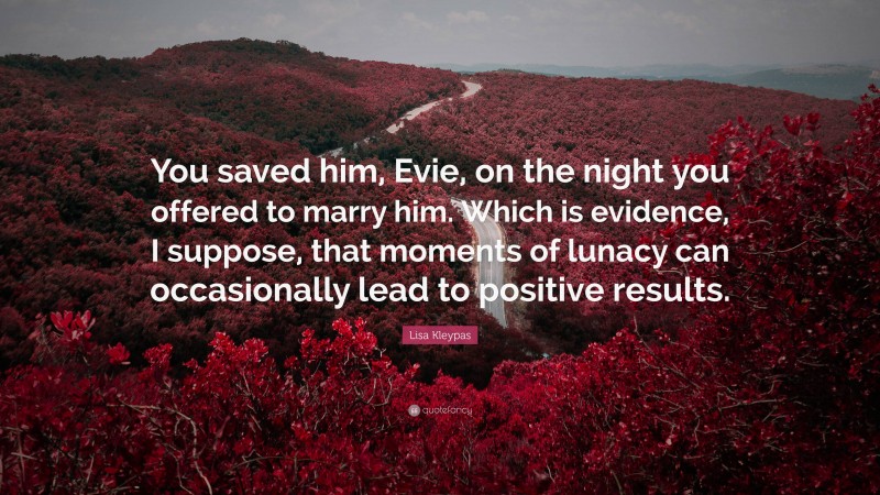 Lisa Kleypas Quote: “You saved him, Evie, on the night you offered to marry him. Which is evidence, I suppose, that moments of lunacy can occasionally lead to positive results.”