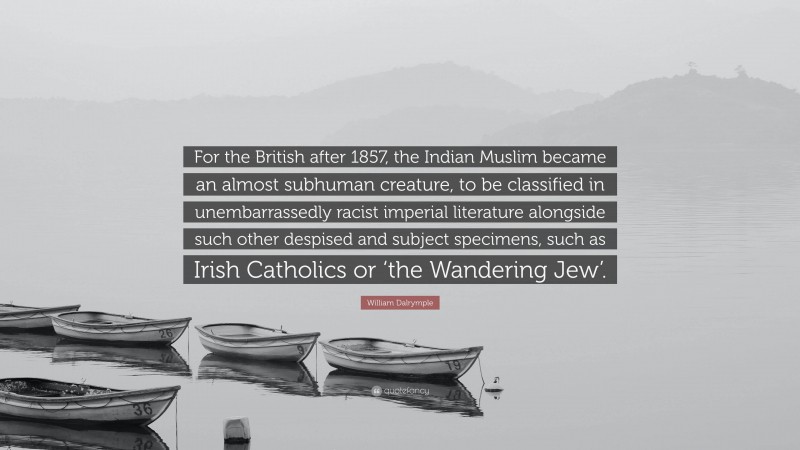 William Dalrymple Quote: “For the British after 1857, the Indian Muslim became an almost subhuman creature, to be classified in unembarrassedly racist imperial literature alongside such other despised and subject specimens, such as Irish Catholics or ‘the Wandering Jew’.”