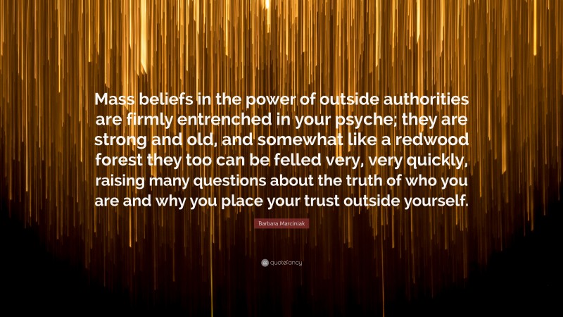 Barbara Marciniak Quote: “Mass beliefs in the power of outside authorities are firmly entrenched in your psyche; they are strong and old, and somewhat like a redwood forest they too can be felled very, very quickly, raising many questions about the truth of who you are and why you place your trust outside yourself.”
