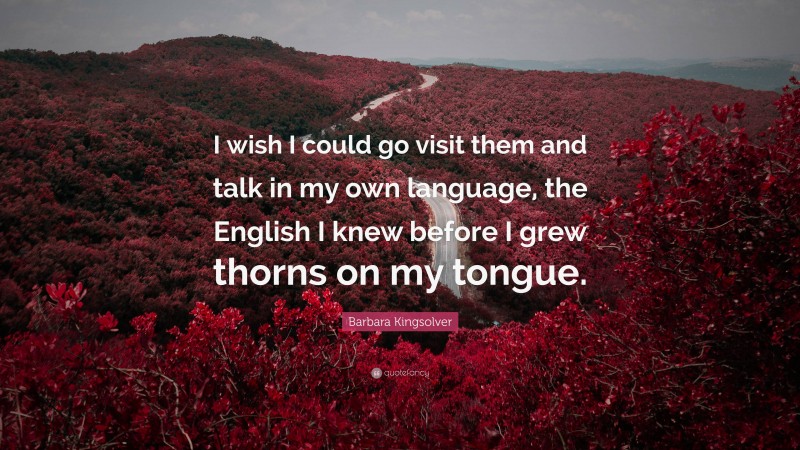Barbara Kingsolver Quote: “I wish I could go visit them and talk in my own language, the English I knew before I grew thorns on my tongue.”